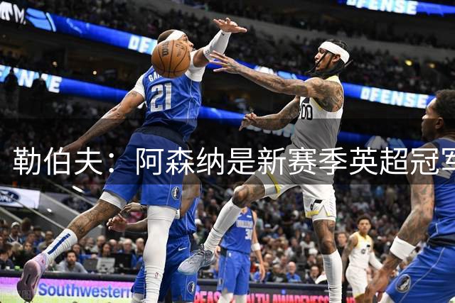 勒伯夫：阿森纳是新赛季英超冠军最大热门，其他强队都方向不明
