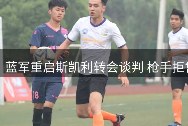 蓝军重启斯凯利转会谈判 枪手拒售核心给同城劲敌